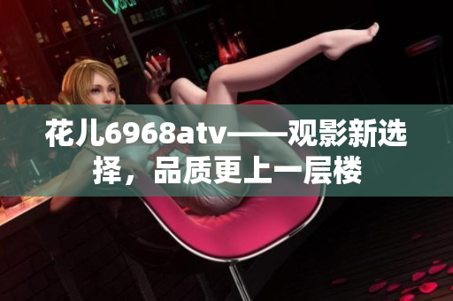 花儿6968atv——观影新选择，品质更上一层楼