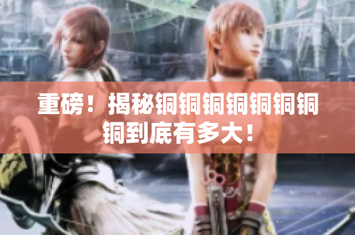 重磅！揭秘铜铜铜铜铜铜铜铜到底有多大！