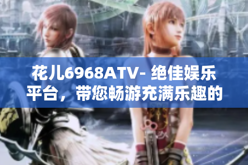 花儿6968ATV- 绝佳娱乐平台，带您畅游充满乐趣的世界