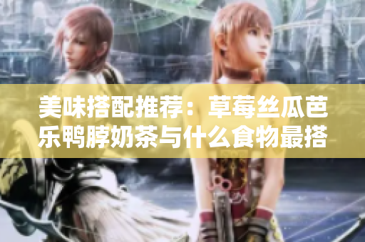 美味搭配推荐：草莓丝瓜芭乐鸭脖奶茶与什么食物最搭？