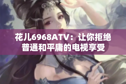 花儿6968ATV：让你拒绝普通和平庸的电视享受