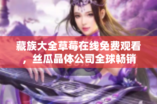 藏族大全草莓在线免费观看，丝瓜晶体公司全球畅销