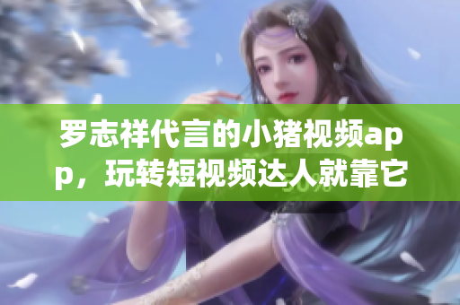 罗志祥代言的小猪视频app，玩转短视频达人就靠它！