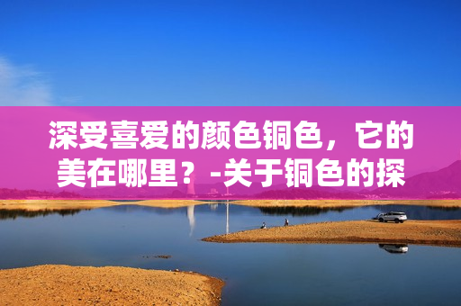深受喜爱的颜色铜色，它的美在哪里？-关于铜色的探讨