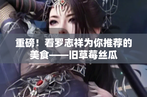 重磅！看罗志祥为你推荐的美食——旧草莓丝瓜