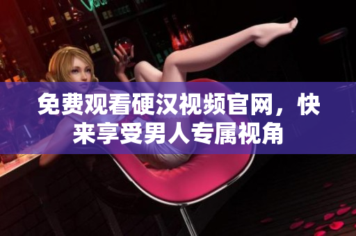免费观看硬汉视频官网，快来享受男人专属视角