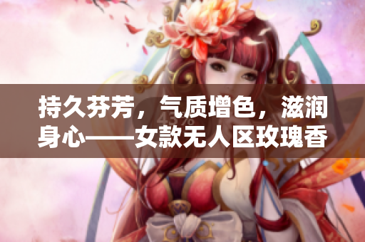 持久芬芳，气质增色，滋润身心——女款无人区玫瑰香水