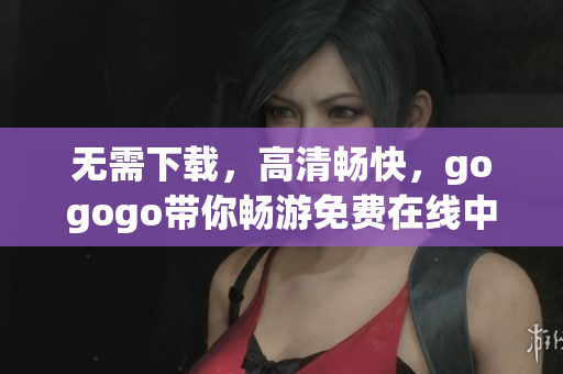 无需下载，高清畅快，gogogo带你畅游免费在线中国