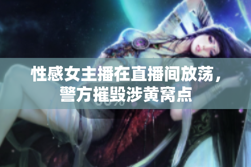 性感女主播在直播间放荡，警方摧毁涉黄窝点