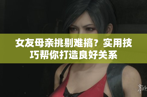 女友母亲挑剔难搞？实用技巧帮你打造良好关系