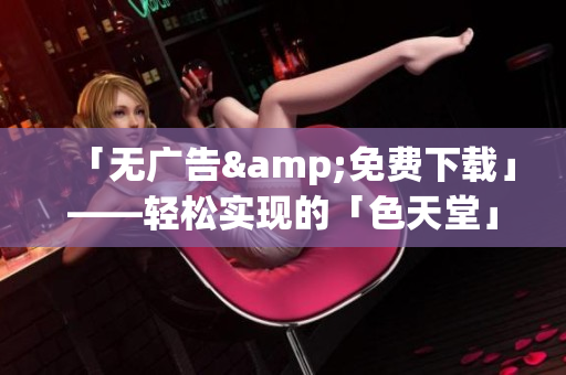 「无广告&免费下载」——轻松实现的「色天堂」替代工具
