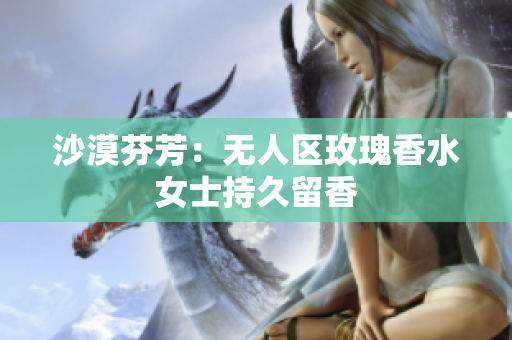 沙漠芬芳：无人区玫瑰香水女士持久留香