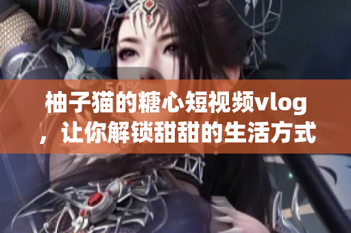 柚子猫的糖心短视频vlog，让你解锁甜甜的生活方式