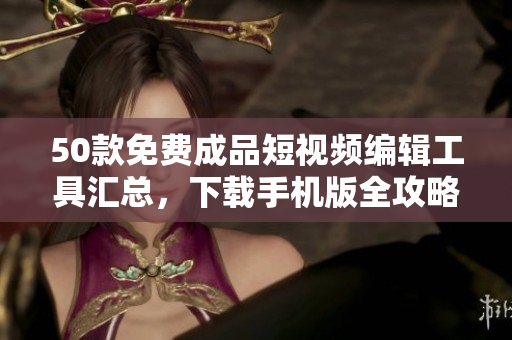 50款免费成品短视频编辑工具汇总，下载手机版全攻略