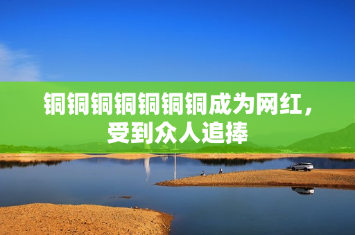 铜铜铜铜铜铜铜成为网红，受到众人追捧