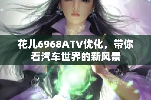 花儿6968ATV优化，带你看汽车世界的新风景