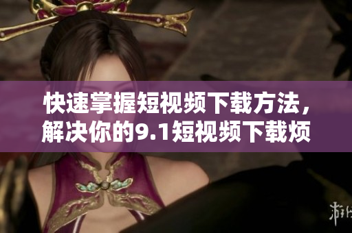 快速掌握短视频下载方法，解决你的9.1短视频下载烦恼！