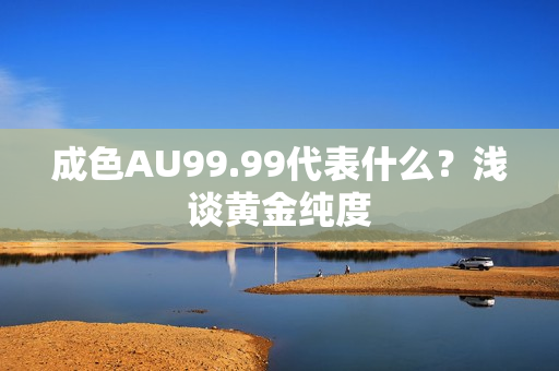 成色AU99.99代表什么？浅谈黄金纯度