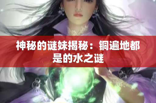 神秘的谜妹揭秘：铜遍地都是的水之谜
