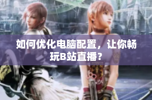 如何优化电脑配置，让你畅玩B站直播？