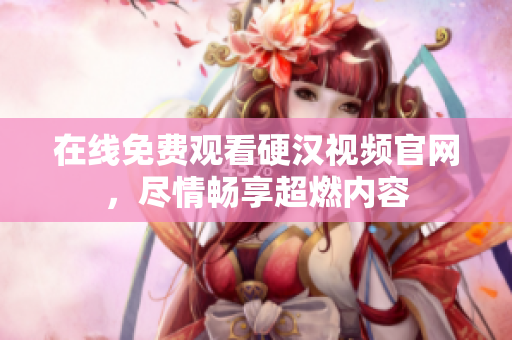 在线免费观看硬汉视频官网，尽情畅享超燃内容