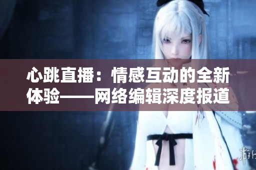 心跳直播：情感互动的全新体验——网络编辑深度报道