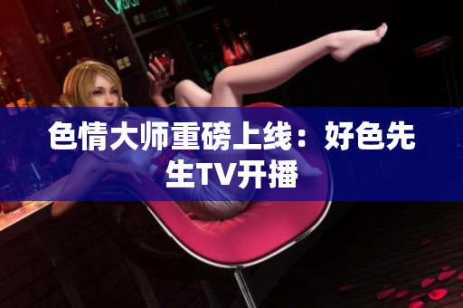 色情大师重磅上线：好色先生TV开播