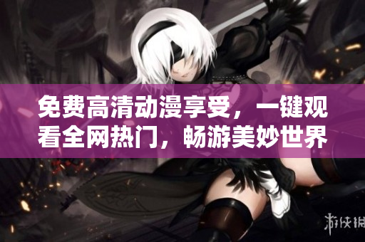 免费高清动漫享受，一键观看全网热门，畅游美妙世界