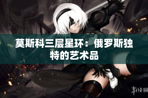 莫斯科三层星环：俄罗斯独特的艺术品