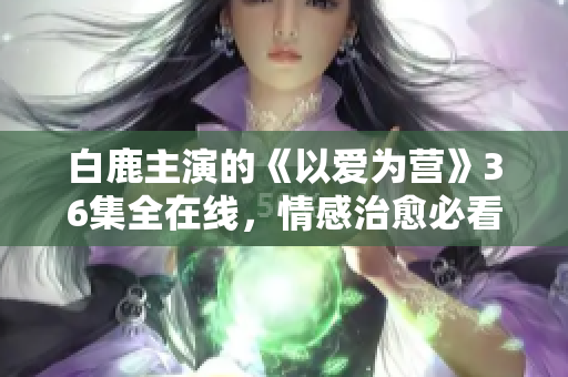 白鹿主演的《以爱为营》36集全在线，情感治愈必看！