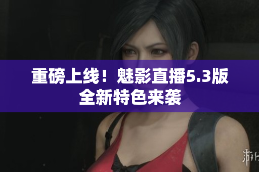 重磅上线！魅影直播5.3版全新特色来袭