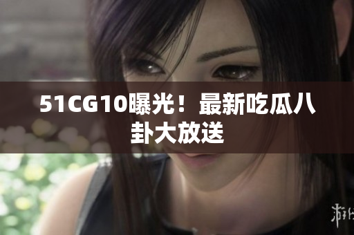 51CG10曝光！最新吃瓜八卦大放送