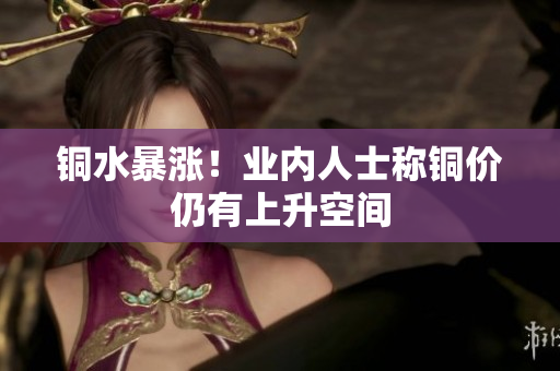 铜水暴涨！业内人士称铜价仍有上升空间