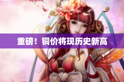 重磅！铜价将现历史新高