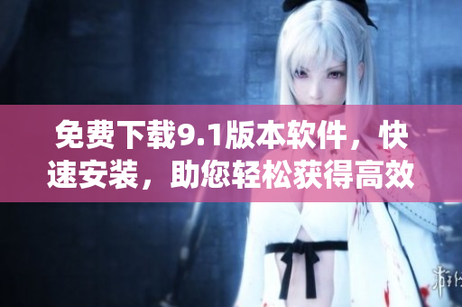 免费下载9.1版本软件，快速安装，助您轻松获得高效体验)