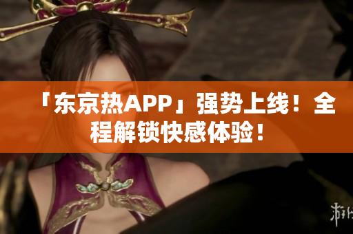 「东京热APP」强势上线！全程解锁快感体验！