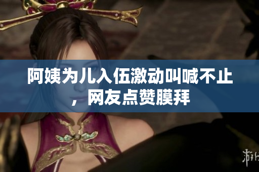 阿姨为儿入伍激动叫喊不止，网友点赞膜拜