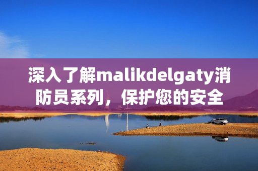 深入了解malikdelgaty消防员系列，保护您的安全