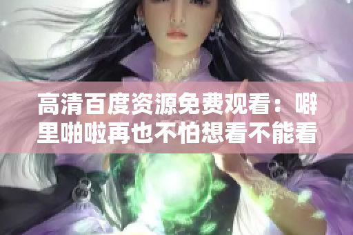 高清百度资源免费观看：噼里啪啦再也不怕想看不能看！