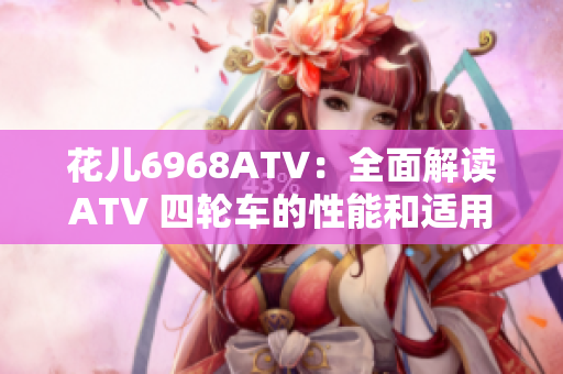 花儿6968ATV：全面解读ATV 四轮车的性能和适用场景