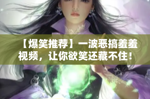 【爆笑推荐】一波恶搞羞羞视频，让你欲笑还藏不住！