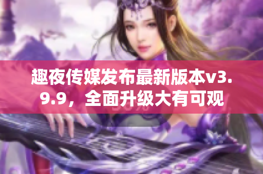 趣夜传媒发布最新版本v3.9.9，全面升级大有可观
