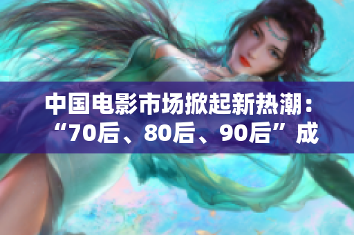 中国电影市场掀起新热潮：“70后、80后、90后”成为主流观众！
