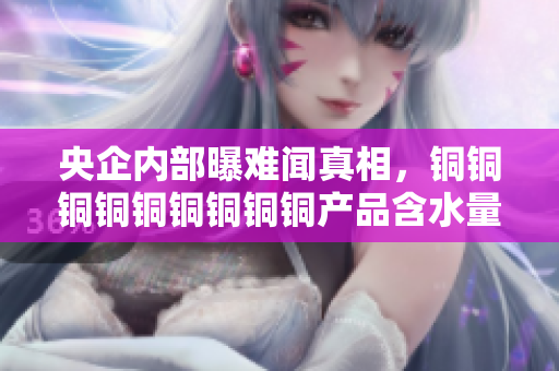 央企内部曝难闻真相，铜铜铜铜铜铜铜铜铜产品含水量惊人