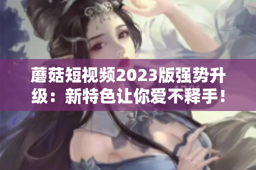 蘑菇短视频2023版强势升级：新特色让你爱不释手！