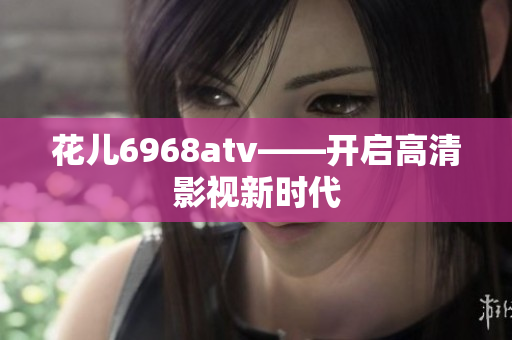 花儿6968atv——开启高清影视新时代