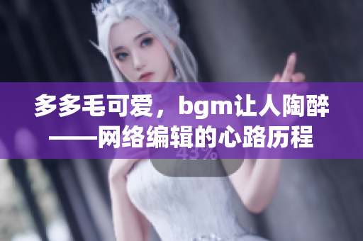 多多毛可爱，bgm让人陶醉——网络编辑的心路历程