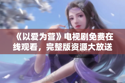 《以爱为营》电视剧免费在线观看，完整版资源大放送