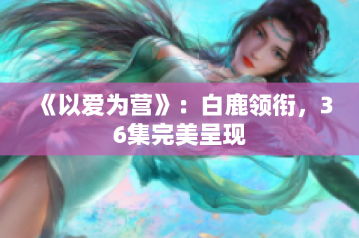 《以爱为营》：白鹿领衔，36集完美呈现