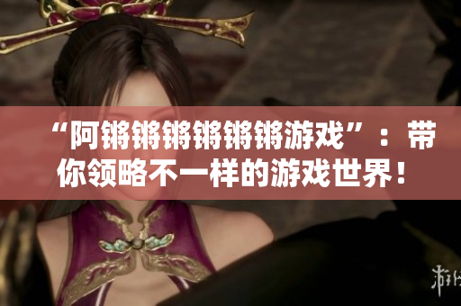 “阿锵锵锵锵锵锵游戏”：带你领略不一样的游戏世界！